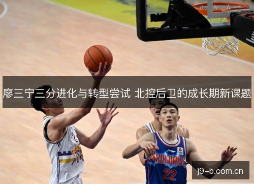 廖三宁三分进化与转型尝试 北控后卫的成长期新课题 廖三宁三分进化与转型尝试 北控后卫的成长期新课题