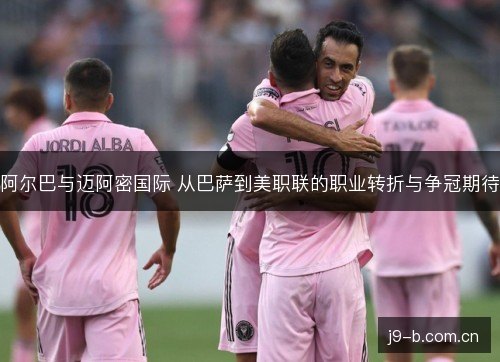 阿尔巴与迈阿密国际 从巴萨到美职联的职业转折与争冠期待